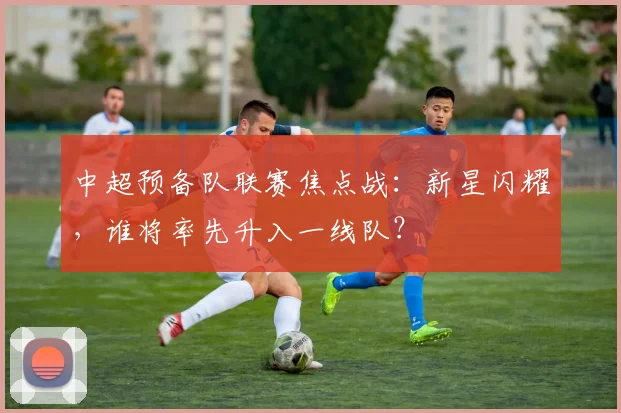 中超预备队联赛焦点战：新星闪耀，谁将率先升入一线队？