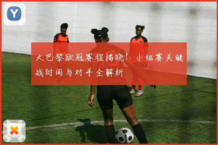 大巴黎欧冠赛程揭晓！小组赛关键战时间与对手全解析