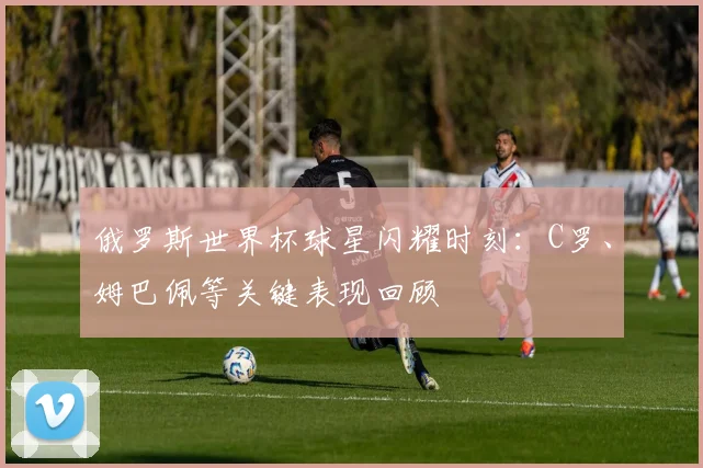 俄罗斯世界杯球星闪耀时刻：C罗、姆巴佩等关键表现回顾