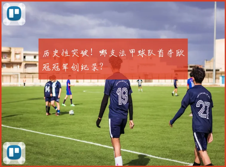 历史性突破！哪支法甲球队首夺欧冠冠军创纪录？