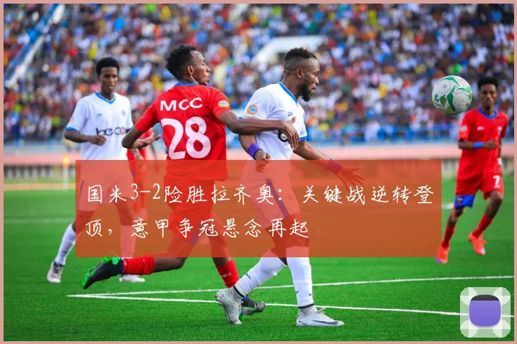 国米3-2险胜拉齐奥：关键战逆转登顶，意甲争冠悬念再起