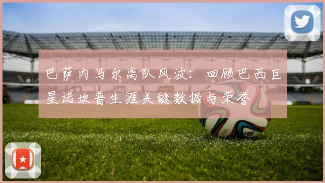 巴萨内马尔离队风波：回顾巴西巨星诺坎普生涯关键数据与荣誉