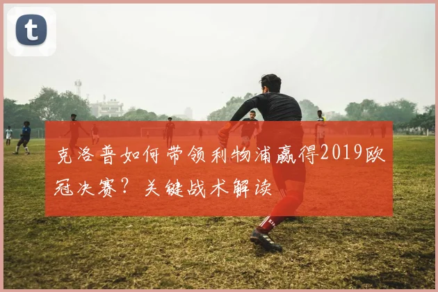 克洛普如何带领利物浦赢得2019欧冠决赛？关键战术解读