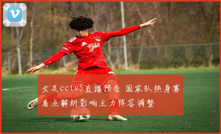 女足cctv5直播预告 国家队热身赛看点解析影响主力阵容调整