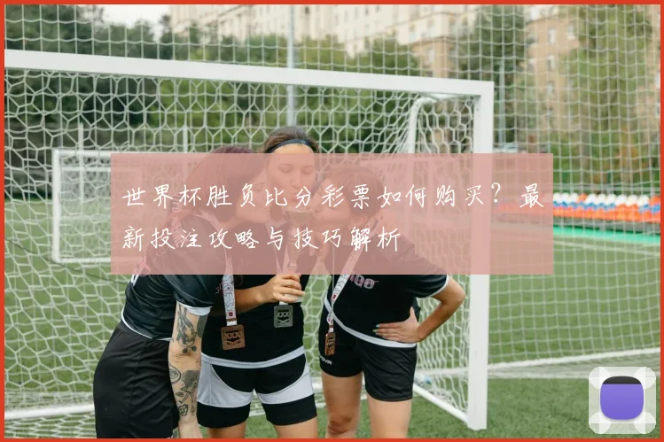 世界杯胜负比分彩票如何购买？最新投注攻略与技巧解析