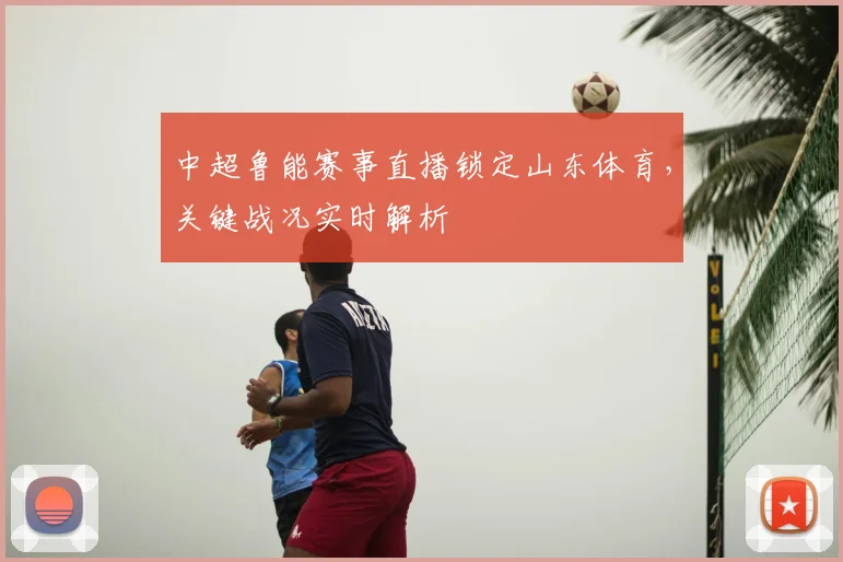 中超鲁能赛事直播锁定山东体育，关键战况实时解析