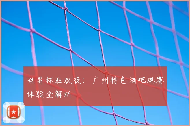 世界杯狂欢夜：广州特色酒吧观赛体验全解析