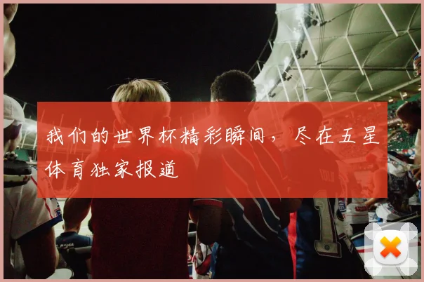 我们的世界杯精彩瞬间，尽在五星体育独家报道
