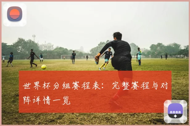 世界杯分组赛程表:完整赛程与对阵详情一览