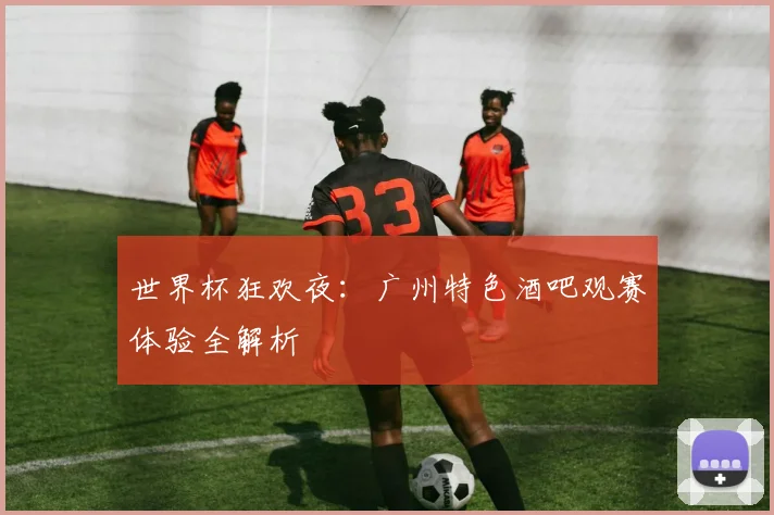 世界杯狂欢夜：广州特色酒吧观赛体验全解析