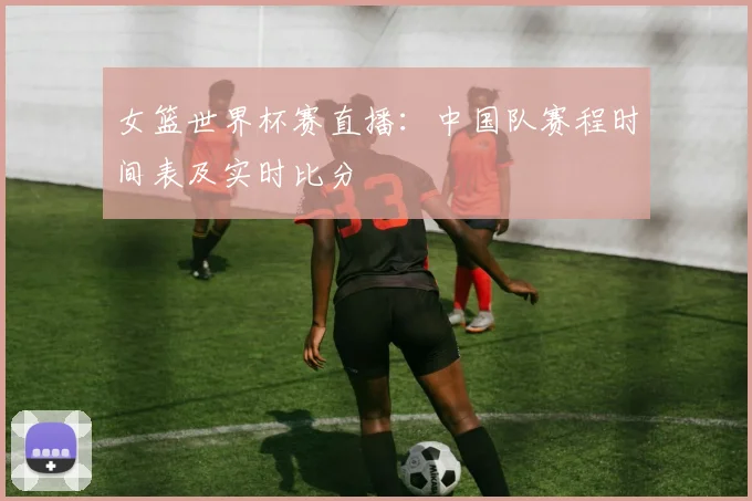 女篮世界杯赛直播:中国队赛程时间表及实时比分